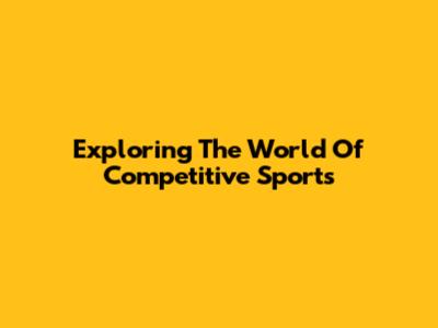 Exploring The World Of Competitive Sports