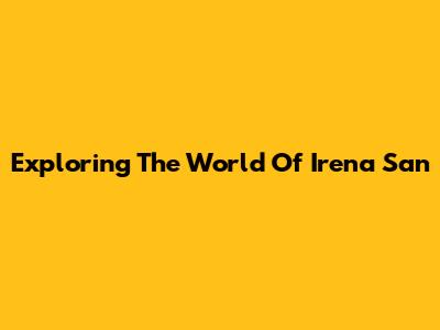 Exploring The World Of Irena San