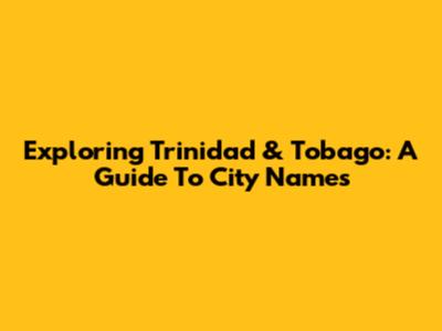Exploring Trinidad & Tobago: A Guide To City Names