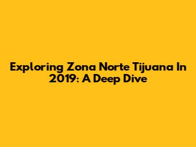Exploring Zona Norte Tijuana In 2019: A Deep Dive