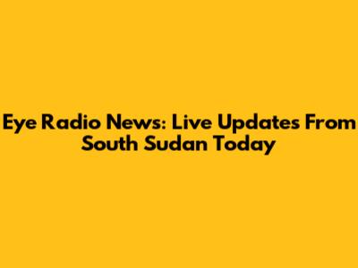 Eye Radio News: Live Updates From South Sudan Today