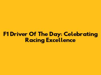 F1 Driver Of The Day: Celebrating Racing Excellence