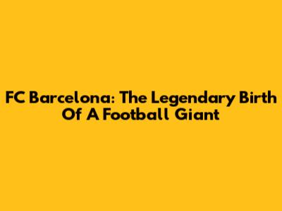 FC Barcelona: The Legendary Birth Of A Football Giant