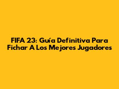 FIFA 23: Guía Definitiva Para Fichar A Los Mejores Jugadores