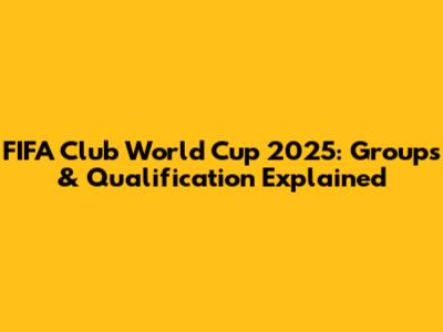 FIFA Club World Cup 2025: Groups & Qualification Explained