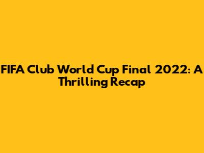 FIFA Club World Cup Final 2022: A Thrilling Recap