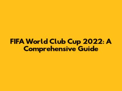 FIFA World Club Cup 2022: A Comprehensive Guide