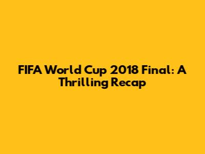 FIFA World Cup 2018 Final: A Thrilling Recap