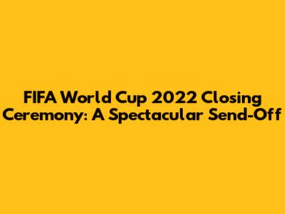 FIFA World Cup 2022 Closing Ceremony: A Spectacular Send-Off