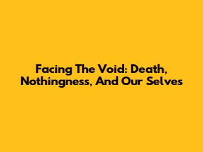 Facing The Void: Death, Nothingness, And Our Selves