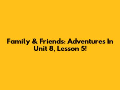 Family & Friends: Adventures In Unit 8, Lesson 5!
