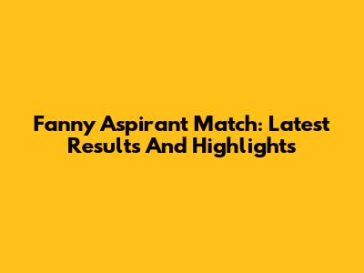 Fanny Aspirant Match: Latest Results And Highlights