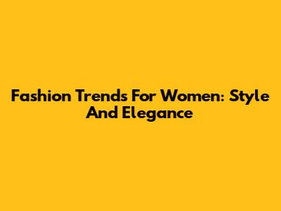 Fashion Trends For Women: Style And Elegance