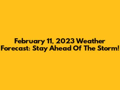 February 11, 2023 Weather Forecast: Stay Ahead Of The Storm!