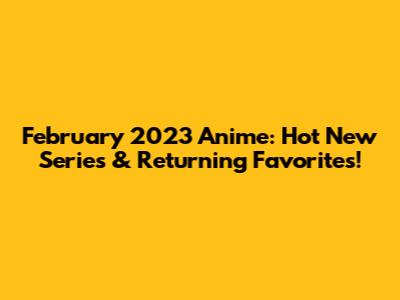 February 2023 Anime: Hot New Series & Returning Favorites!