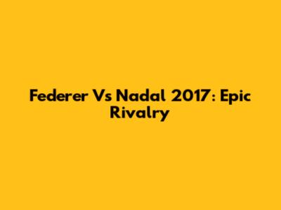 Federer Vs Nadal 2017: Epic Rivalry