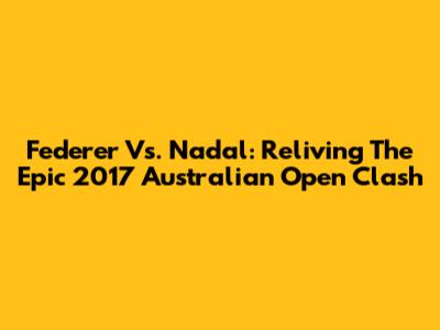 Federer Vs. Nadal: Reliving The Epic 2017 Australian Open Clash