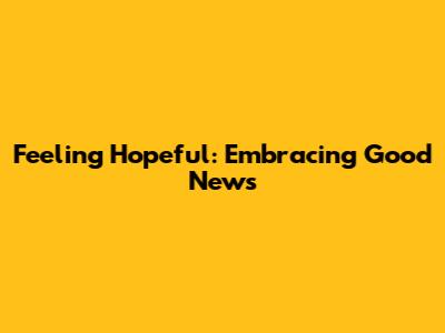 Feeling Hopeful: Embracing Good News