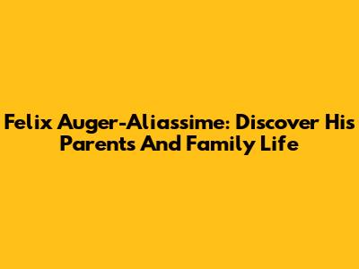 Felix Auger-Aliassime: Discover His Parents And Family Life