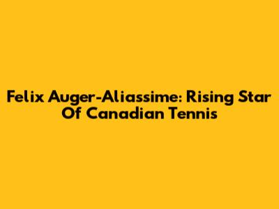 Felix Auger-Aliassime: Rising Star Of Canadian Tennis