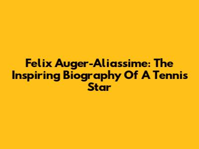 Felix Auger-Aliassime: The Inspiring Biography Of A Tennis Star