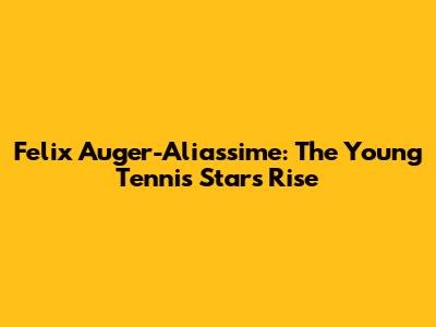Felix Auger-Aliassime: The Young Tennis Star's Rise