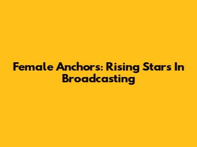Female Anchors: Rising Stars In Broadcasting