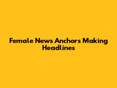 Female News Anchors Making Headlines