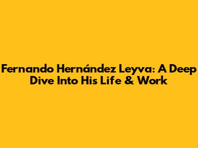Fernando Hernández Leyva: A Deep Dive Into His Life & Work