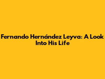 Fernando Hernández Leyva: A Look Into His Life