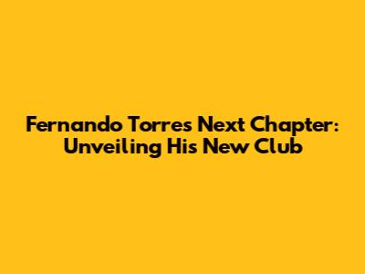 Fernando Torres' Next Chapter: Unveiling His New Club