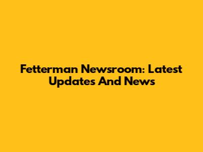 Fetterman Newsroom: Latest Updates And News