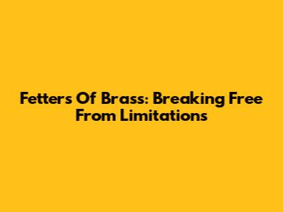 Fetters Of Brass: Breaking Free From Limitations