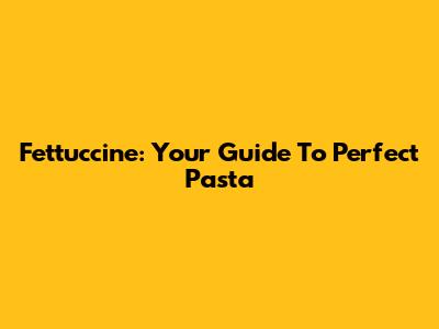 Fettuccine: Your Guide To Perfect Pasta
