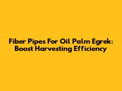 Fiber Pipes For Oil Palm Egrek: Boost Harvesting Efficiency