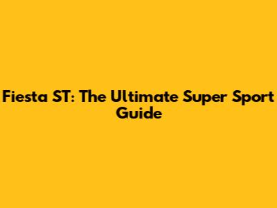 Fiesta ST: The Ultimate Super Sport Guide