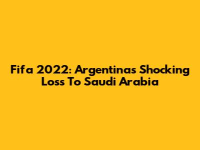 Fifa 2022: Argentina's Shocking Loss To Saudi Arabia