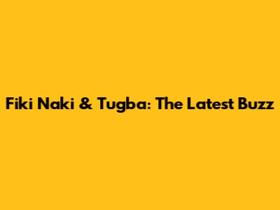 Fiki Naki & Tugba: The Latest Buzz