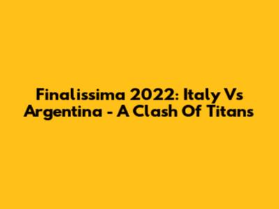 Finalissima 2022: Italy Vs Argentina - A Clash Of Titans
