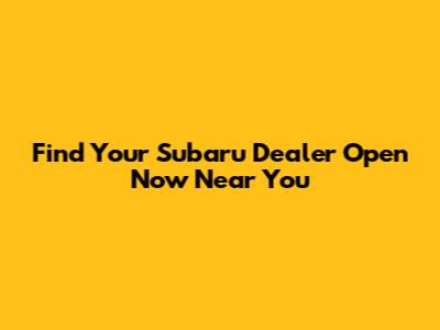 Find Your Subaru Dealer Open Now Near You