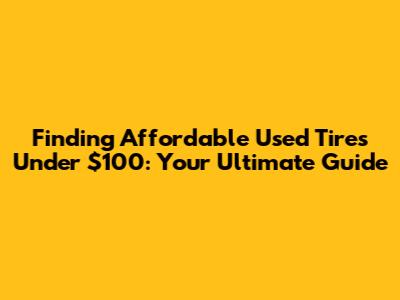Finding Affordable Used Tires Under $100: Your Ultimate Guide