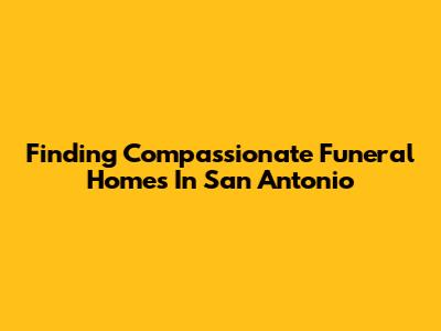 Finding Compassionate Funeral Homes In San Antonio