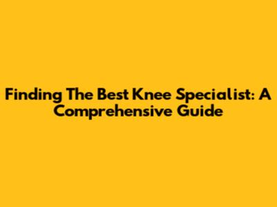Finding The Best Knee Specialist: A Comprehensive Guide