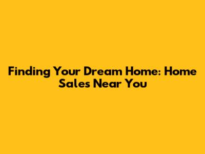 Finding Your Dream Home: Home Sales Near You