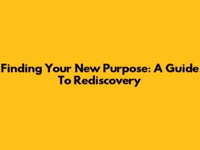 Finding Your New Purpose: A Guide To Rediscovery