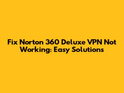 Fix Norton 360 Deluxe VPN Not Working: Easy Solutions