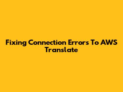 Fixing Connection Errors To AWS Translate