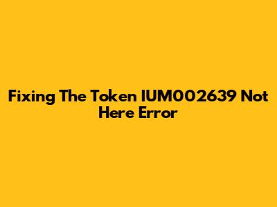 Fixing The 'Token IUM002639 Not Here' Error