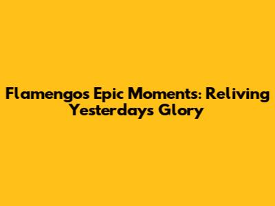 Flamengo's Epic Moments: Reliving Yesterday's Glory