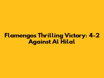 Flamengo's Thrilling Victory: 4-2 Against Al Hilal
